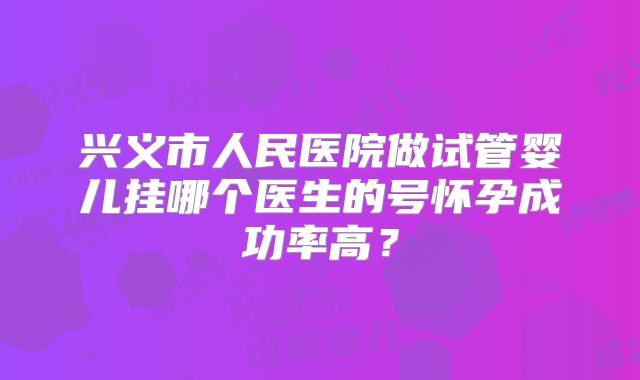 兴义市人民医院做试管婴儿挂哪个医生的号怀孕成功率高?