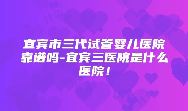 宜宾市三代试管婴儿医院靠谱吗-宜宾三医院是什么医院！