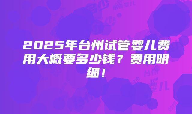 2025年台州试管婴儿费用大概要多少钱？费用明细！