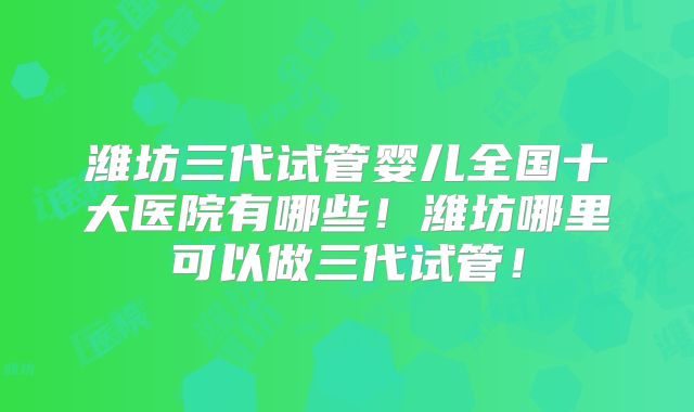 潍坊三代试管婴儿全国十大医院有哪些！潍坊哪里可以做三代试管！