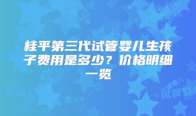 桂平第三代试管婴儿生孩子费用是多少？价格明细一览