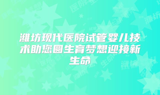 潍坊现代医院试管婴儿技术助您圆生育梦想迎接新生命