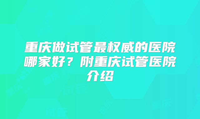 重庆做试管最权威的医院哪家好？附重庆试管医院介绍