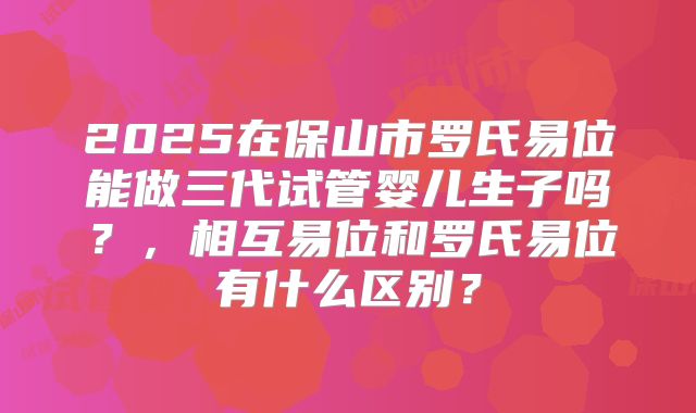 2025在保山市罗氏易位能做三代试管婴儿生子吗？，相互易位和罗氏易位有什么区别？