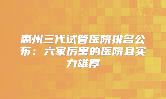 惠州三代试管医院排名公布：六家厉害的医院且实力雄厚