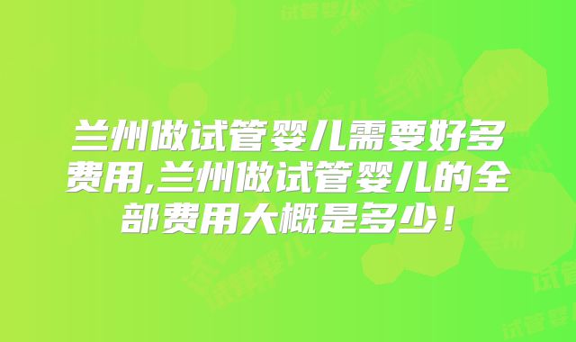 兰州做试管婴儿需要好多费用,兰州做试管婴儿的全部费用大概是多少！