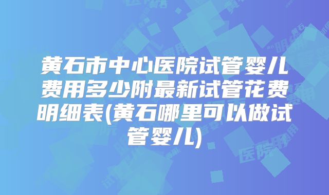 黄石市中心医院试管婴儿费用多少附最新试管花费明细表(黄石哪里可以做试管婴儿)