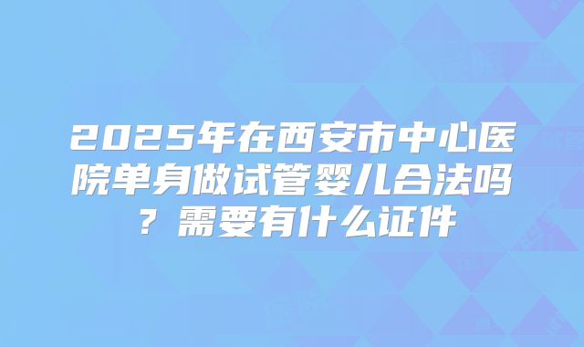 2025年在西安市中心医院单身做试管婴儿合法吗？需要有什么证件