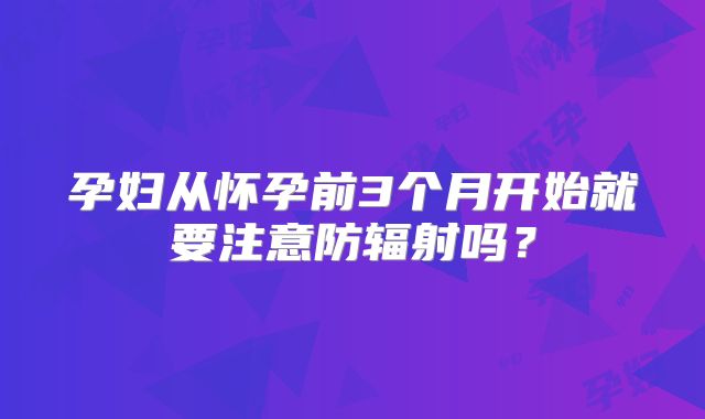 孕妇从怀孕前3个月开始就要注意防辐射吗?