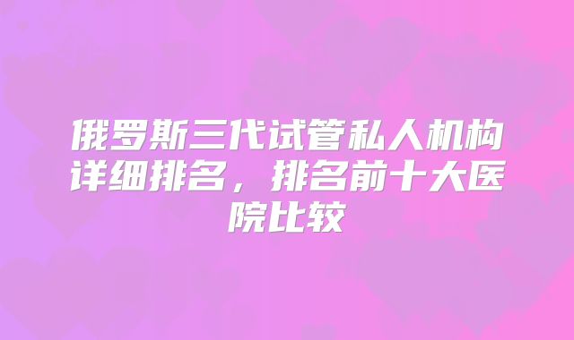 俄罗斯三代试管私人机构详细排名，排名前十大医院比较