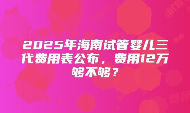 2025年海南试管婴儿三代费用表公布,费用12万够不够?