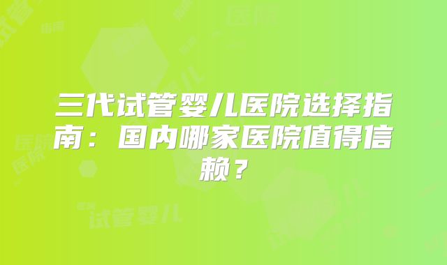 三代试管婴儿医院选择指南:国内哪家医院值得信赖?