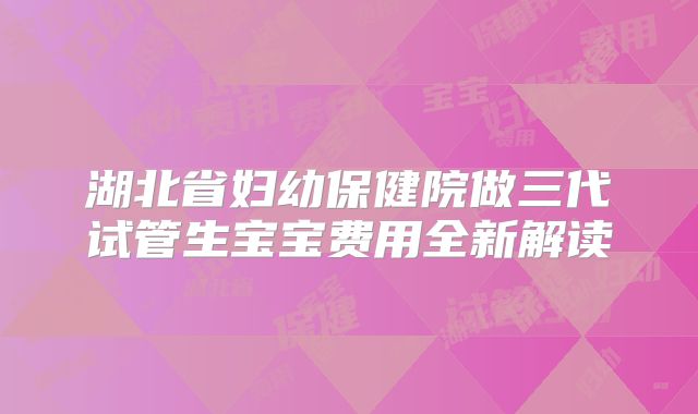 湖北省妇幼保健院做三代试管生宝宝费用全新解读