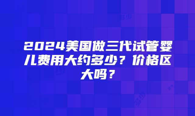 2024美国做三代试管婴儿费用大约多少？价格区大吗？