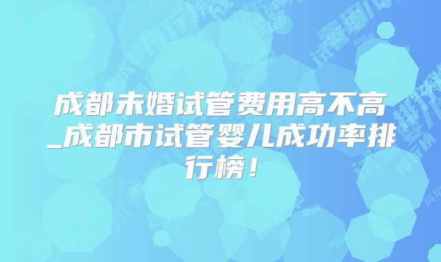 成都未婚试管费用高不高_成都市试管婴儿成功率排行榜！