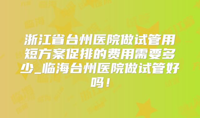 浙江省台州医院做试管用短方案促排的费用需要多少_临海台州医院做试管好吗!