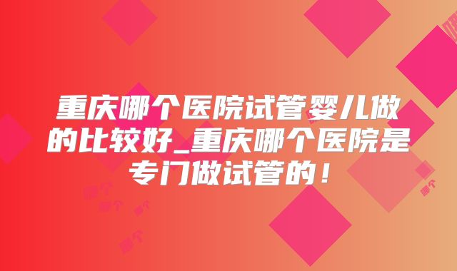 重庆哪个医院试管婴儿做的比较好_重庆哪个医院是专门做试管的!