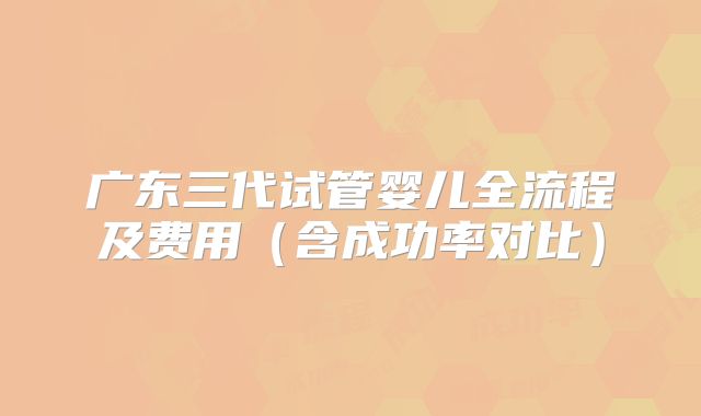 广东三代试管婴儿全流程及费用（含成功率对比）