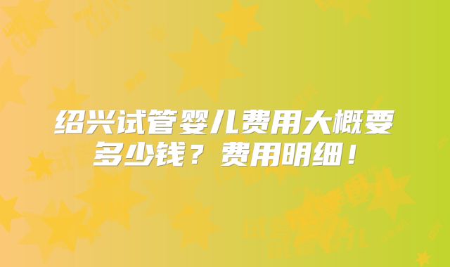 绍兴试管婴儿费用大概要多少钱？费用明细！