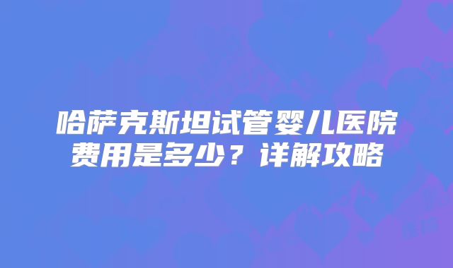 哈萨克斯坦试管婴儿医院费用是多少？详解攻略