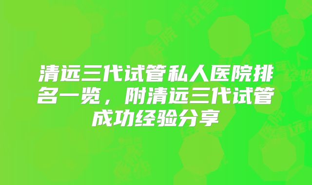 清远三代试管私人医院排名一览，附清远三代试管成功经验分享