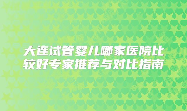 大连试管婴儿哪家医院比较好专家推荐与对比指南