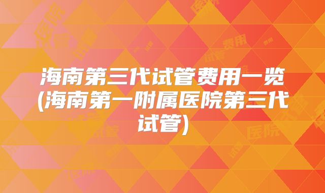 海南第三代试管费用一览(海南第一附属医院第三代试管)