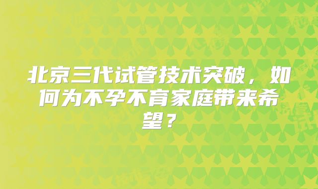 北京三代试管技术突破，如何为不孕不育家庭带来希望？