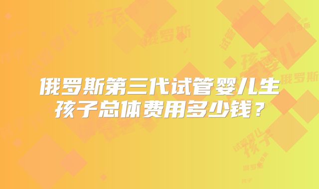 俄罗斯第三代试管婴儿生孩子总体费用多少钱？