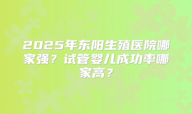 2025年东阳生殖医院哪家强？试管婴儿成功率哪家高？