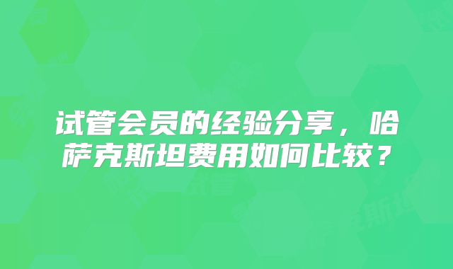 试管会员的经验分享，哈萨克斯坦费用如何比较？