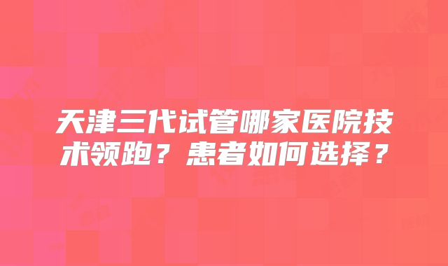 天津三代试管哪家医院技术领跑？患者如何选择？