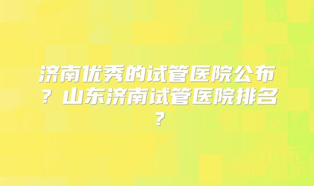 济南优秀的试管医院公布？山东济南试管医院排名？