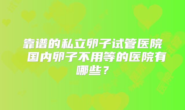 靠谱的私立卵子试管医院 国内卵子不用等的医院有哪些？