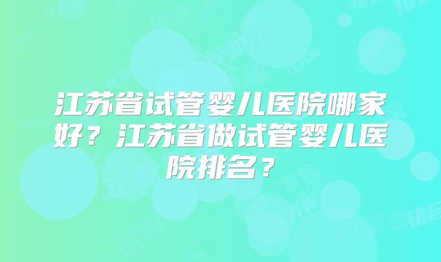 江苏省试管婴儿医院哪家好？江苏省做试管婴儿医院排名？