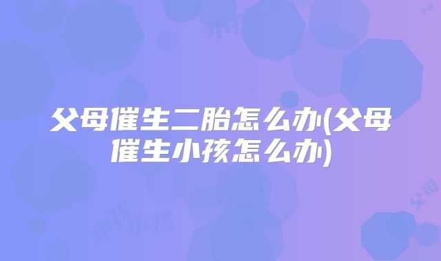 父母催生二胎怎么办(父母催生小孩怎么办)