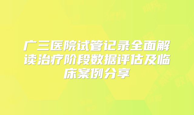 广三医院试管记录全面解读治疗阶段数据评估及临床案例分享