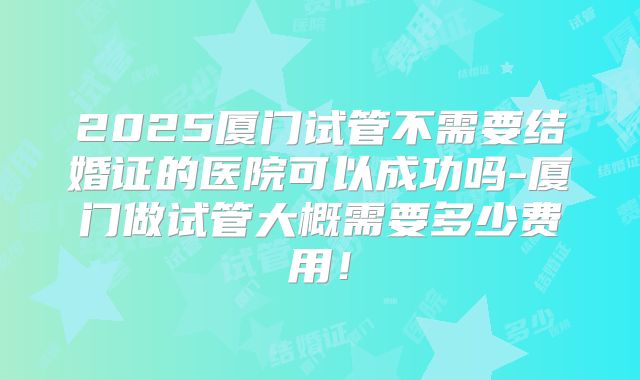 2025厦门试管不需要结婚证的医院可以成功吗-厦门做试管大概需要多少费用！