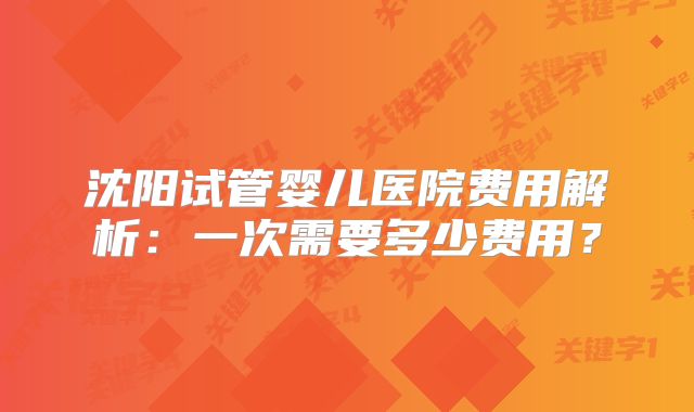 沈阳试管婴儿医院费用解析：一次需要多少费用？