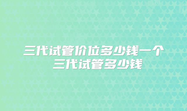 三代试管价位多少钱一个 三代试管多少钱