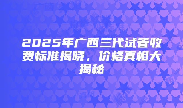 2025年广西三代试管收费标准揭晓，价格真相大揭秘