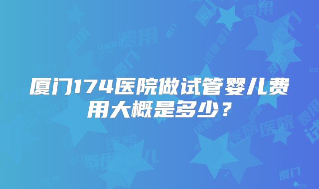 厦门174医院做试管婴儿费用大概是多少？