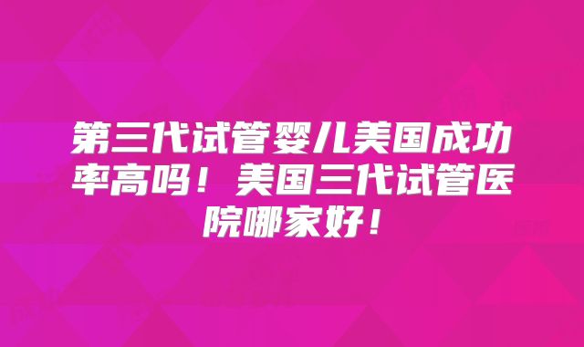 第三代试管婴儿美国成功率高吗！美国三代试管医院哪家好！