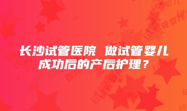 长沙试管医院 做试管婴儿成功后的产后护理？