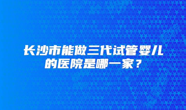长沙市能做三代试管婴儿的医院是哪一家？