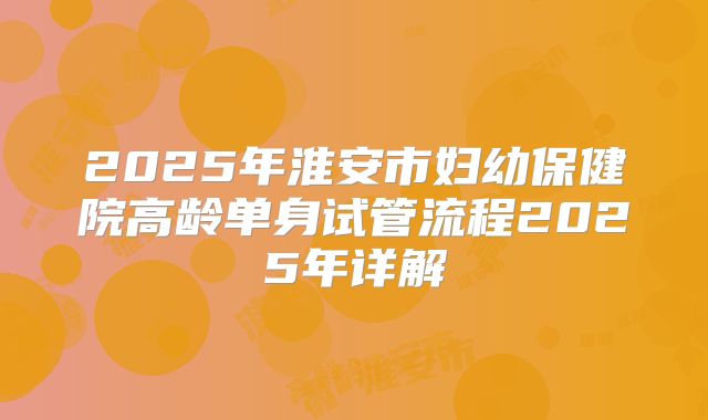 2025年淮安市妇幼保健院高龄单身试管流程2025年详解