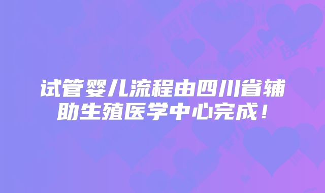 试管婴儿流程由四川省辅助生殖医学中心完成!