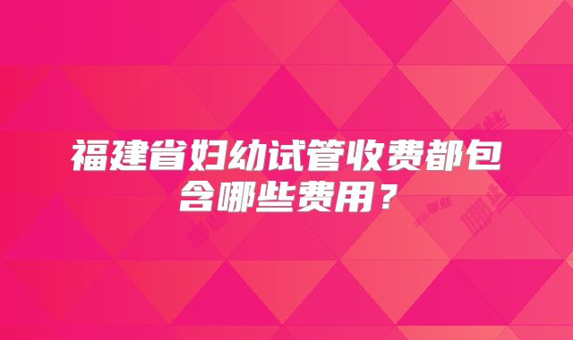福建省妇幼试管收费都包含哪些费用？