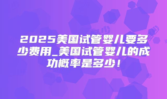 2025美国试管婴儿要多少费用_美国试管婴儿的成功概率是多少！