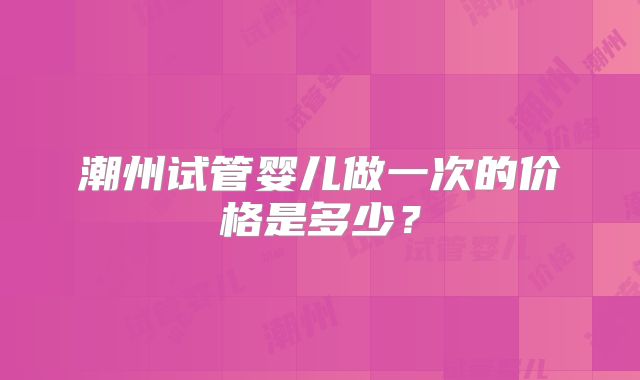 潮州试管婴儿做一次的价格是多少？